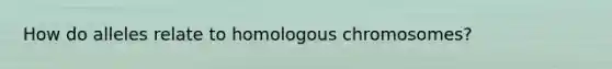 How do alleles relate to homologous chromosomes?