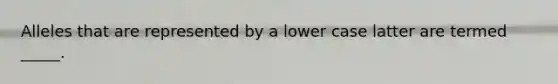 Alleles that are represented by a lower case latter are termed _____.