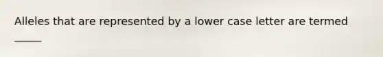 Alleles that are represented by a lower case letter are termed _____