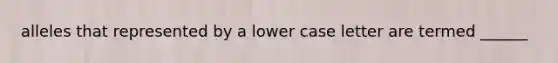 alleles that represented by a lower case letter are termed ______