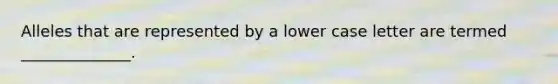 Alleles that are represented by a lower case letter are termed ______________.