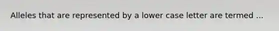 Alleles that are represented by a lower case letter are termed ...