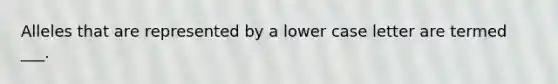 Alleles that are represented by a lower case letter are termed ___.