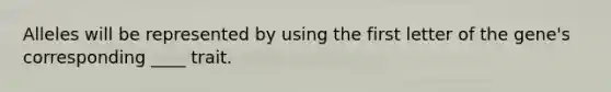 Alleles will be represented by using the first letter of the gene's corresponding ____ trait.