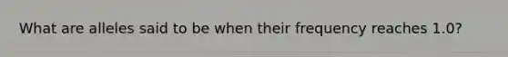 What are alleles said to be when their frequency reaches 1.0?