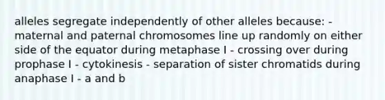 alleles segregate independently of other alleles because: - maternal and paternal chromosomes line up randomly on either side of the equator during metaphase I - crossing over during prophase I - cytokinesis - separation of sister chromatids during anaphase I - a and b