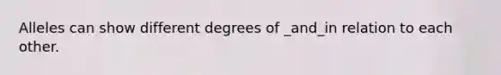 Alleles can show different degrees of _and_in relation to each other.