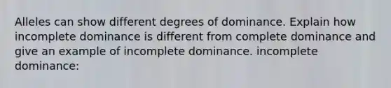 Alleles can show different degrees of dominance. Explain how incomplete dominance is different from complete dominance and give an example of incomplete dominance. incomplete dominance: