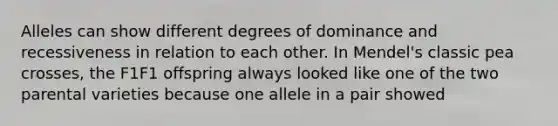 Alleles can show different degrees of dominance and recessiveness in relation to each other. In Mendel's classic pea crosses, the F1F1 offspring always looked like one of the two parental varieties because one allele in a pair showed