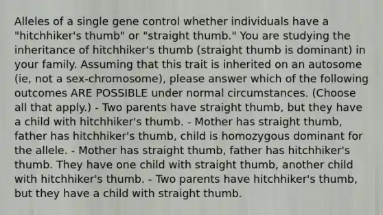 Alleles of a single gene control whether individuals have a "hitchhiker's thumb" or "straight thumb." You are studying the inheritance of hitchhiker's thumb (straight thumb is dominant) in your family. Assuming that this trait is inherited on an autosome (ie, not a sex-chromosome), please answer which of the following outcomes ARE POSSIBLE under normal circumstances. (Choose all that apply.) - Two parents have straight thumb, but they have a child with hitchhiker's thumb. - Mother has straight thumb, father has hitchhiker's thumb, child is homozygous dominant for the allele. - Mother has straight thumb, father has hitchhiker's thumb. They have one child with straight thumb, another child with hitchhiker's thumb. - Two parents have hitchhiker's thumb, but they have a child with straight thumb.