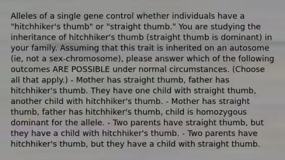 Alleles of a single <a href='https://www.questionai.com/knowledge/kwVcWmCQNM-gene-control' class='anchor-knowledge'>gene control</a> whether individuals have a "hitchhiker's thumb" or "straight thumb." You are studying the inheritance of hitchhiker's thumb (straight thumb is dominant) in your family. Assuming that this trait is inherited on an autosome (ie, not a sex-chromosome), please answer which of the following outcomes ARE POSSIBLE under normal circumstances. (Choose all that apply.) - Mother has straight thumb, father has hitchhiker's thumb. They have one child with straight thumb, another child with hitchhiker's thumb. - Mother has straight thumb, father has hitchhiker's thumb, child is homozygous dominant for the allele. - Two parents have straight thumb, but they have a child with hitchhiker's thumb. - Two parents have hitchhiker's thumb, but they have a child with straight thumb.