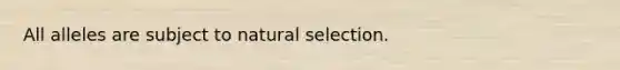 All alleles are subject to natural selection.