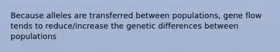 Because alleles are transferred between populations, gene flow tends to reduce/increase the genetic differences between populations