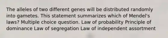 The alleles of two different genes will be distributed randomly into gametes. This statement summarizes which of Mendel's laws? Multiple choice question. Law of probability Principle of dominance Law of segregation Law of independent assortment