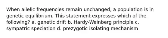 When allelic frequencies remain unchanged, a population is in genetic equilibrium. This statement expresses which of the following? a. genetic drift b. Hardy-Weinberg principle c. sympatric speciation d. prezygotic isolating mechanism