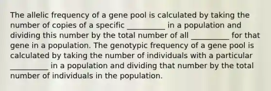 The allelic frequency of a gene pool is calculated by taking the number of copies of a specific __________ in a population and dividing this number by the total number of all __________ for that gene in a population. The genotypic frequency of a gene pool is calculated by taking the number of individuals with a particular __________ in a population and dividing that number by the total number of individuals in the population.