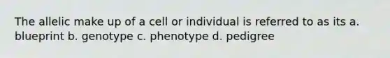 The allelic make up of a cell or individual is referred to as its a. blueprint b. genotype c. phenotype d. pedigree