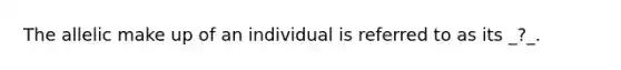 The allelic make up of an individual is referred to as its _?_.