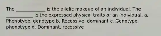 The _____________ is the allelic makeup of an individual. The ____________ is the expressed physical traits of an individual. a. Phenotype, genotype b. Recessive, dominant c. Genotype, phenotype d. Dominant, recessive