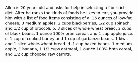 Allen is 20 years old and asks for help in selecting a fiber-rich diet. After he ranks the kinds of foods he likes to eat, you provide him with a list of food items consisting of a. 16 ounces of low-fat cheese, 3 medium apples, 2 cups blackberries, 1/2 cup spinach, and 1/2 cup of broccoli. b. 3 slices of whole-wheat bread, 2 cups of black beans, 1 ounce 100% bran cereal, and 1 cup apple juice. c. 1 cup of cooked barley and 1 cup of garbanzo beans, 1 kiwi, and 1 slice whole-wheat bread. d. 1 cup baked beans, 1 medium apple, 1 banana, 1 1/2 cups oatmeal, 1 ounce 100% bran cereal, and 1/2 cup chopped raw carrots.