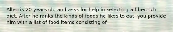 Allen is 20 years old and asks for help in selecting a fiber-rich diet. After he ranks the kinds of foods he likes to eat, you provide him with a list of food items consisting of