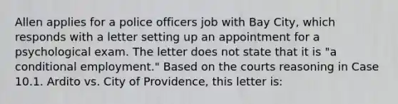 Allen applies for a police officers job with Bay City, which responds with a letter setting up an appointment for a psychological exam. The letter does not state that it is "a conditional employment." Based on the courts reasoning in Case 10.1. Ardito vs. City of Providence, this letter is: