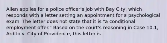 Allen applies for a police officer's job with Bay City, which responds with a letter setting an appointment for a psychological exam. The letter does not state that it is "a conditional employment offer." Based on the court's reasoning in Case 10.1, Ardito v. City of Providence, this letter is