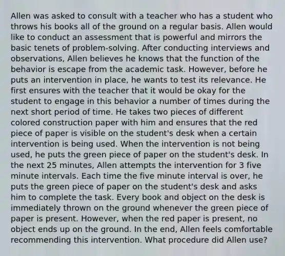 Allen was asked to consult with a teacher who has a student who throws his books all of the ground on a regular basis. Allen would like to conduct an assessment that is powerful and mirrors the basic tenets of problem-solving. After conducting interviews and observations, Allen believes he knows that the function of the behavior is escape from the academic task. However, before he puts an intervention in place, he wants to test its relevance. He first ensures with the teacher that it would be okay for the student to engage in this behavior a number of times during the next short period of time. He takes two pieces of different colored construction paper with him and ensures that the red piece of paper is visible on the student's desk when a certain intervention is being used. When the intervention is not being used, he puts the green piece of paper on the student's desk. In the next 25 minutes, Allen attempts the intervention for 3 five minute intervals. Each time the five minute interval is over, he puts the green piece of paper on the student's desk and asks him to complete the task. Every book and object on the desk is immediately thrown on the ground whenever the green piece of paper is present. However, when the red paper is present, no object ends up on the ground. In the end, Allen feels comfortable recommending this intervention. What procedure did Allen use?