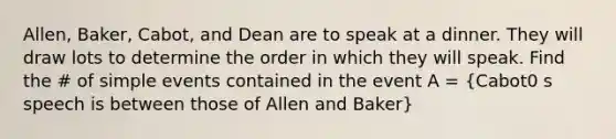 Allen, Baker, Cabot, and Dean are to speak at a dinner. They will draw lots to determine the order in which they will speak. Find the # of simple events contained in the event A = (Cabot0 s speech is between those of Allen and Baker)