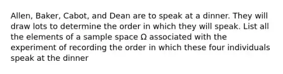 Allen, Baker, Cabot, and Dean are to speak at a dinner. They will draw lots to determine the order in which they will speak. List all the elements of a <a href='https://www.questionai.com/knowledge/k4oB79IcE3-sample-space' class='anchor-knowledge'>sample space</a> Ω associated with the experiment of recording the order in which these four individuals speak at the dinner