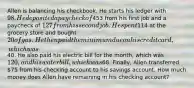 Allen is balancing his checkbook. He starts his ledger with 98. He deposited a paycheck of453 from his first job and a paycheck of 127 from his second job. He spent114 at the grocery store and bought 20 of gas. He then paid the minimum due on his credit card, which was40. He also paid his electric bill for the month, which was 120, and his water bill, which was68. Finally, Allen transferred 75 from his checking account to his savings account. How much money does Allen have remaining in his checking account?