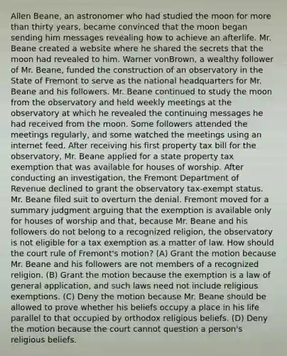 Allen Beane, an astronomer who had studied the moon for <a href='https://www.questionai.com/knowledge/keWHlEPx42-more-than' class='anchor-knowledge'>more than</a> thirty years, became convinced that the moon began sending him messages revealing how to achieve an afterlife. Mr. Beane created a website where he shared the secrets that the moon had revealed to him. Warner vonBrown, a wealthy follower of Mr. Beane, funded the construction of an observatory in the State of Fremont to serve as the national headquarters for Mr. Beane and his followers. Mr. Beane continued to study the moon from the observatory and held weekly meetings at the observatory at which he revealed the continuing messages he had received from the moon. Some followers attended the meetings regularly, and some watched the meetings using an internet feed. After receiving his first property tax bill for the observatory, Mr. Beane applied for a state property tax exemption that was available for houses of worship. After conducting an investigation, the Fremont Department of Revenue declined to grant the observatory tax-exempt status. Mr. Beane filed suit to overturn the denial. Fremont moved for a summary judgment arguing that the exemption is available only for houses of worship and that, because Mr. Beane and his followers do not belong to a recognized religion, the observatory is not eligible for a tax exemption as a matter of law. How should the court rule of Fremont's motion? (A) Grant the motion because Mr. Beane and his followers are not members of a recognized religion. (B) Grant the motion because the exemption is a law of general application, and such laws need not include religious exemptions. (C) Deny the motion because Mr. Beane should be allowed to prove whether his beliefs occupy a place in his life parallel to that occupied by orthodox religious beliefs. (D) Deny the motion because the court cannot question a person's religious beliefs.