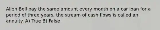 Allen Bell pay the same amount every month on a car loan for a period of three years, the stream of cash flows is called an annuity. A) True B) False