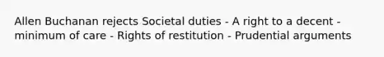 Allen Buchanan rejects Societal duties - A right to a decent - minimum of care - Rights of restitution - Prudential arguments