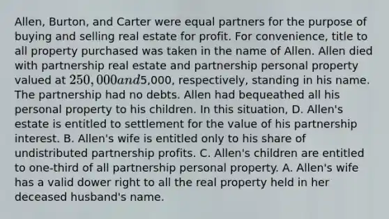 Allen, Burton, and Carter were equal partners for the purpose of buying and selling real estate for profit. For convenience, title to all property purchased was taken in the name of Allen. Allen died with partnership real estate and partnership personal property valued at 250,000 and5,000, respectively, standing in his name. The partnership had no debts. Allen had bequeathed all his personal property to his children. In this situation, D. Allen's estate is entitled to settlement for the value of his partnership interest. B. Allen's wife is entitled only to his share of undistributed partnership profits. C. Allen's children are entitled to one-third of all partnership personal property. A. Allen's wife has a valid dower right to all the real property held in her deceased husband's name.