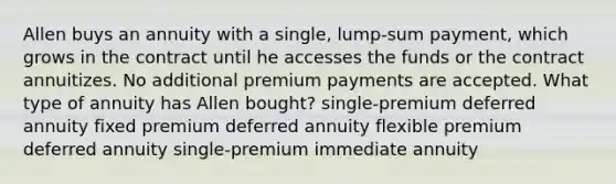 Allen buys an annuity with a single, lump-sum payment, which grows in the contract until he accesses the funds or the contract annuitizes. No additional premium payments are accepted. What type of annuity has Allen bought? single-premium deferred annuity fixed premium deferred annuity flexible premium deferred annuity single-premium immediate annuity