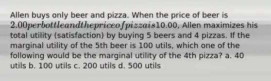 Allen buys only beer and pizza. When the price of beer is 2.00 per bottle and the price of pizza is10.00, Allen maximizes his total utility (satisfaction) by buying 5 beers and 4 pizzas. If the marginal utility of the 5th beer is 100 utils, which one of the following would be the marginal utility of the 4th pizza? a. 40 utils b. 100 utils c. 200 utils d. 500 utils