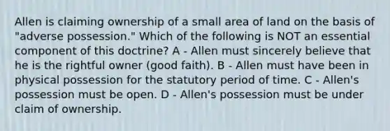 Allen is claiming ownership of a small area of land on the basis of "adverse possession." Which of the following is NOT an essential component of this doctrine? A - Allen must sincerely believe that he is the rightful owner (good faith). B - Allen must have been in physical possession for the statutory period of time. C - Allen's possession must be open. D - Allen's possession must be under claim of ownership.