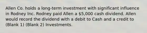 Allen Co. holds a long-term investment with significant influence in Rodney Inc. Rodney paid Allen a 5,000 cash dividend. Allen would record the dividend with a debit to Cash and a credit to (Blank 1) (Blank 2) Investments.