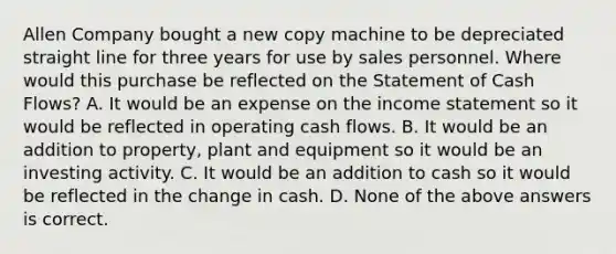 Allen Company bought a new copy machine to be depreciated straight line for three years for use by sales personnel. Where would this purchase be reflected on the Statement of Cash Flows? A. It would be an expense on the income statement so it would be reflected in operating cash flows. B. It would be an addition to property, plant and equipment so it would be an investing activity. C. It would be an addition to cash so it would be reflected in the change in cash. D. None of the above answers is correct.