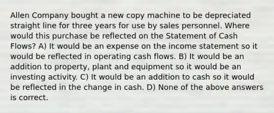 Allen Company bought a new copy machine to be depreciated straight line for three years for use by sales personnel. Where would this purchase be reflected on the Statement of Cash Flows? A) It would be an expense on the <a href='https://www.questionai.com/knowledge/kCPMsnOwdm-income-statement' class='anchor-knowledge'>income statement</a> so it would be reflected in operating cash flows. B) It would be an addition to property, plant and equipment so it would be an investing activity. C) It would be an addition to cash so it would be reflected in the change in cash. D) None of the above answers is correct.