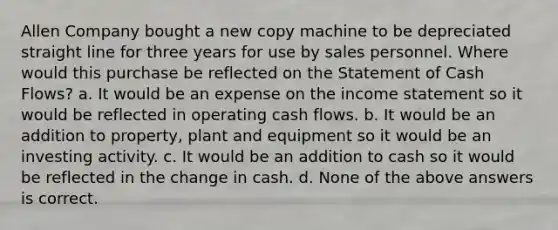 Allen Company bought a new copy machine to be depreciated straight line for three years for use by sales personnel. Where would this purchase be reflected on the Statement of Cash Flows? a. It would be an expense on the income statement so it would be reflected in operating cash flows. b. It would be an addition to property, plant and equipment so it would be an investing activity. c. It would be an addition to cash so it would be reflected in the change in cash. d. None of the above answers is correct.