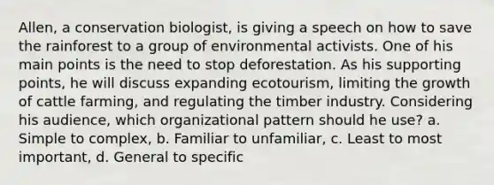 Allen, a conservation biologist, is giving a speech on how to save the rainforest to a group of environmental activists. One of his main points is the need to stop deforestation. As his supporting points, he will discuss expanding ecotourism, limiting the growth of cattle farming, and regulating the timber industry. Considering his audience, which organizational pattern should he use? a. Simple to complex, b. Familiar to unfamiliar, c. Least to most important, d. General to specific