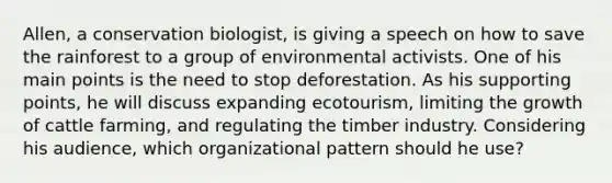 Allen, a conservation biologist, is giving a speech on how to save the rainforest to a group of environmental activists. One of his main points is the need to stop deforestation. As his supporting points, he will discuss expanding ecotourism, limiting the growth of cattle farming, and regulating the timber industry. Considering his audience, which organizational pattern should he use?