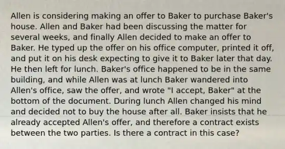 Allen is considering making an offer to Baker to purchase Baker's house. Allen and Baker had been discussing the matter for several weeks, and finally Allen decided to make an offer to Baker. He typed up the offer on his office computer, printed it off, and put it on his desk expecting to give it to Baker later that day. He then left for lunch. Baker's office happened to be in the same building, and while Allen was at lunch Baker wandered into Allen's office, saw the offer, and wrote "I accept, Baker" at the bottom of the document. During lunch Allen changed his mind and decided not to buy the house after all. Baker insists that he already accepted Allen's offer, and therefore a contract exists between the two parties. Is there a contract in this case?