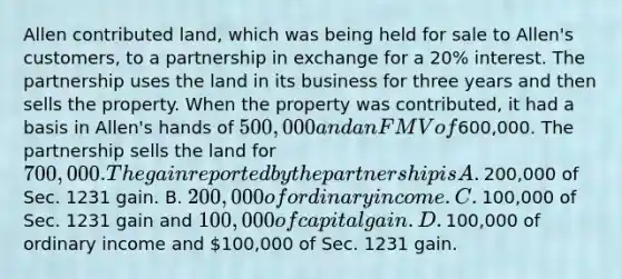 Allen contributed​ land, which was being held for sale to​ Allen's customers, to a partnership in exchange for a​ 20% interest. The partnership uses the land in its business for three years and then sells the property. When the property was​ contributed, it had a basis in​ Allen's hands of​ 500,000 and an FMV of​600,000. The partnership sells the land for​ 700,000. The gain reported by the partnership is A. ​200,000 of Sec. 1231 gain. B. ​200,000 of ordinary income. C. ​100,000 of Sec. 1231 gain and​ 100,000 of capital gain. D. ​100,000 of ordinary income and​ 100,000 of Sec. 1231 gain.