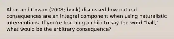 Allen and Cowan (2008; book) discussed how natural consequences are an integral component when using naturalistic interventions. If you're teaching a child to say the word "ball," what would be the arbitrary consequence?