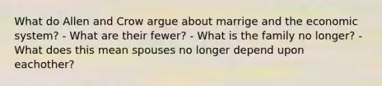 What do Allen and Crow argue about marrige and the economic system? - What are their fewer? - What is the family no longer? - What does this mean spouses no longer depend upon eachother?