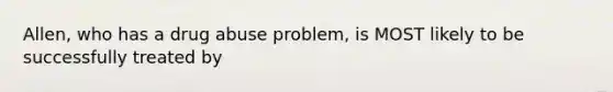 Allen, who has a drug abuse problem, is MOST likely to be successfully treated by