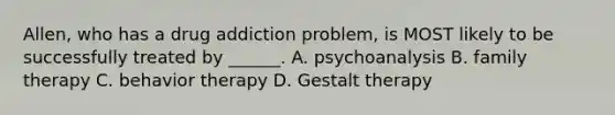 Allen, who has a drug addiction problem, is MOST likely to be successfully treated by ______. A. psychoanalysis B. family therapy C. behavior therapy D. Gestalt therapy